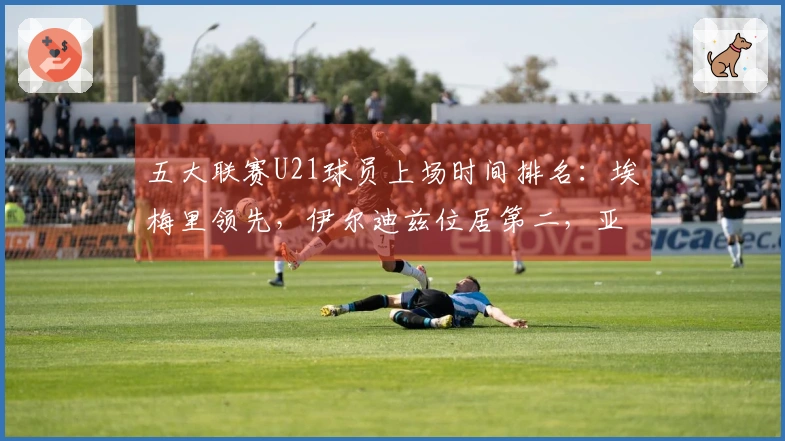 五大联赛U21球员上场时间排名：埃梅里领先，伊尔迪兹位居第二，亚马尔排第七