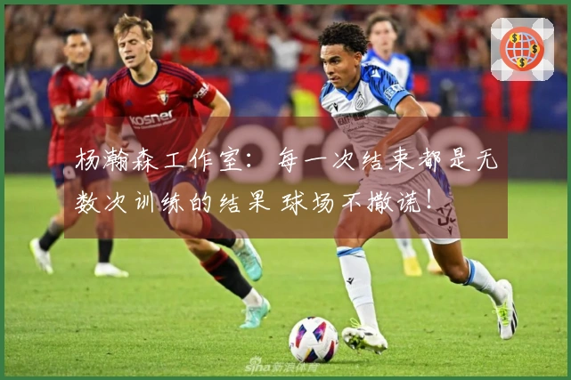 杨瀚森工作室：每一次结束都是无数次训练的结果 球场不撒谎！
