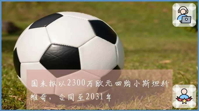 国米拟以2300万欧元回购小斯坦科维奇，合同至2031年