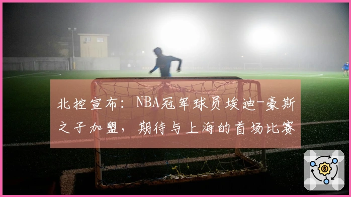 北控宣布：NBA冠军球员埃迪-豪斯之子加盟，期待与上海的首场比赛