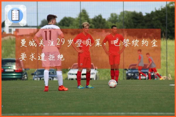 曼城关注29岁登贝莱，巴黎续约金要求遭拒绝