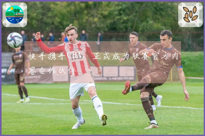 快手携手CBA，正式成为联赛官方内容合作伙伴