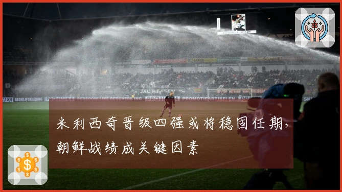 米利西奇晋级四强或将稳固任期，朝鲜战绩成关键因素