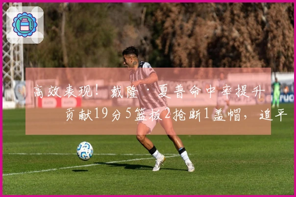 高效表现！戴隆·夏普命中率提升，贡献19分5篮板2抢断1盖帽，追平赛季得分纪录