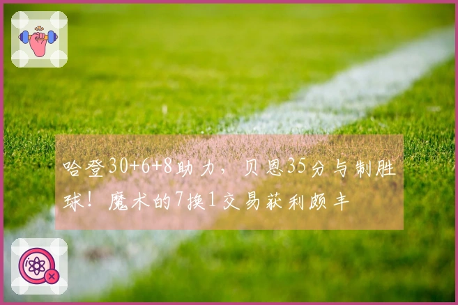哈登30+6+8助力，贝恩35分与制胜球！魔术的7换1交易获利颇丰