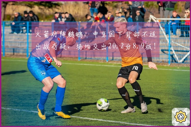 火箭对阵鹈鹕，申京因下背部不适出战存疑，场均交出20.2分8.9板！