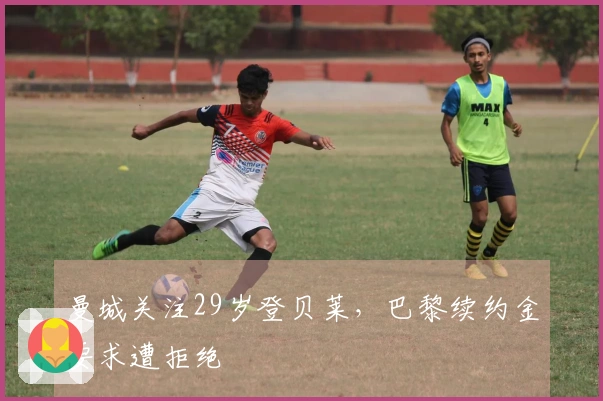 曼城关注29岁登贝莱，巴黎续约金要求遭拒绝