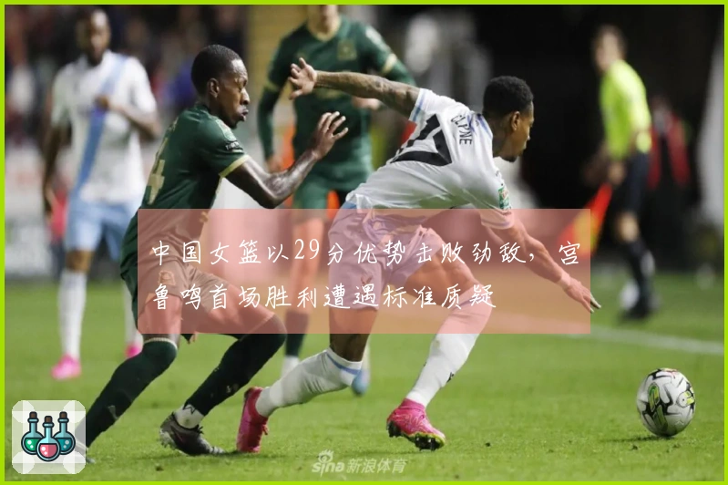 中国女篮以29分优势击败劲敌，宫鲁鸣首场胜利遭遇标准质疑
