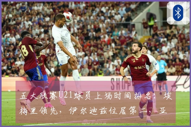 五大联赛U21球员上场时间排名：埃梅里领先，伊尔迪兹位居第二，亚马尔排第七