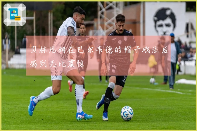 贝林厄姆在巴尔韦德的帽子戏法后感到无比震惊