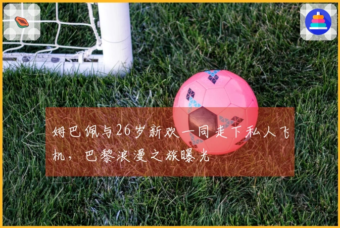 姆巴佩与26岁新欢一同走下私人飞机，巴黎浪漫之旅曝光