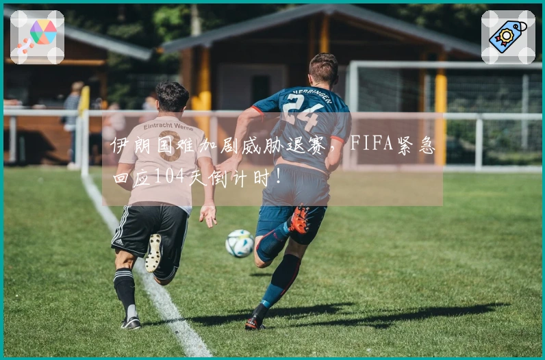 伊朗国难加剧威胁退赛，FIFA紧急回应104天倒计时！