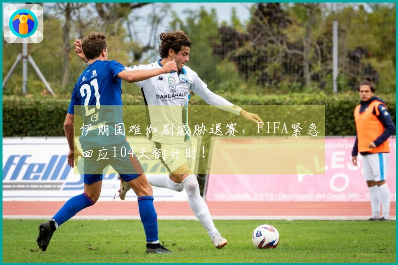 伊朗国难加剧威胁退赛，FIFA紧急回应104天倒计时！