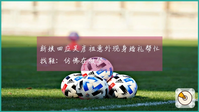 新娘回应吴彦祖意外现身婚礼帮忙找鞋：仿佛在做梦